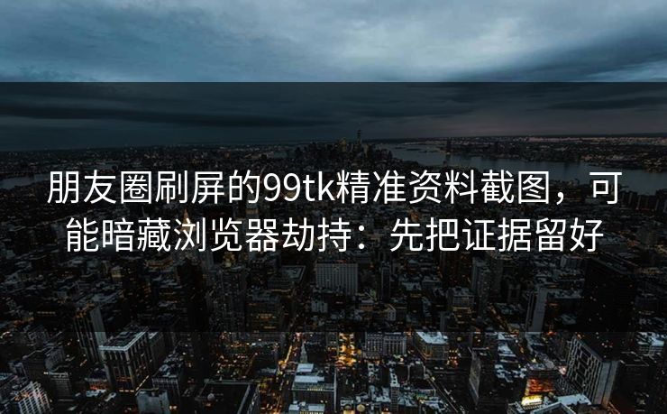 朋友圈刷屏的99tk精准资料截图,可能暗藏浏览器劫持:先把证据留好 朋友圈刷屏的99tk精准资料截图,可能暗藏浏览器劫持:先把证据留好