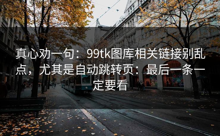 真心劝一句:99tk图库相关链接别乱点,尤其是自动跳转页:最后一条一定要看 真心劝一句:99tk图库相关链接别乱点,尤其是自动跳转页:最后一条一定要看
