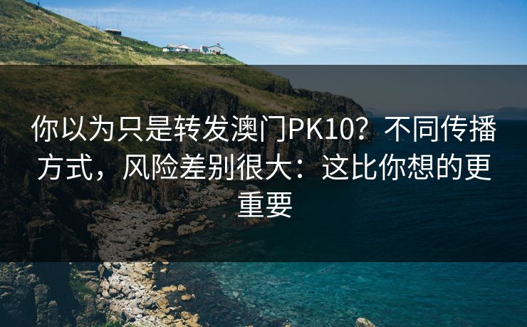 你以为只是转发澳门PK10？不同传播方式，风险差别很大：这比你想的更重要