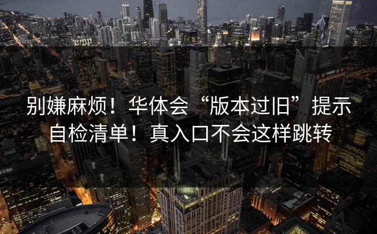 别嫌麻烦!华体会“版本过旧”提示自检清单!真入口不会这样跳转 别嫌麻烦!华体会“版本过旧”提示自检清单!真入口不会这样跳转