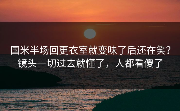 国米半场回更衣室就变味了后还在笑?镜头一切过去就懂了,人都看傻了 国米半场回更衣室就变味了后还在笑?镜头一切过去就懂了,人都看傻了
