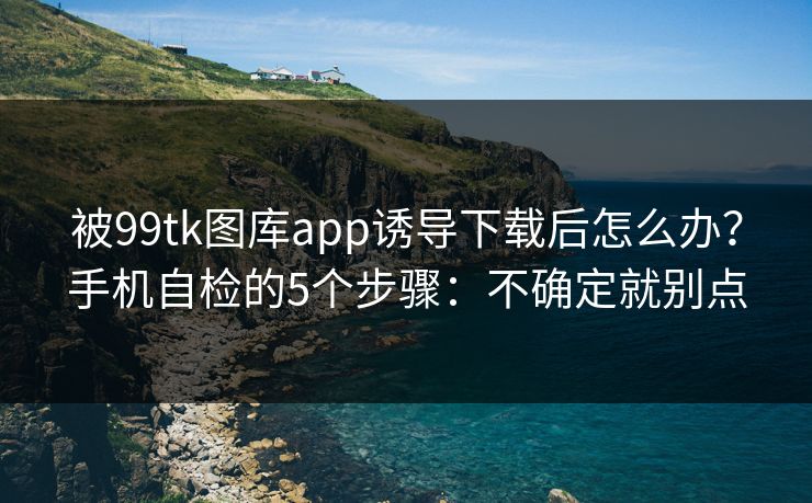 被99tk图库app诱导下载后怎么办?手机自检的5个步骤:不确定就别点 被99tk图库app诱导下载后怎么办?手机自检的5个步骤:不确定就别点