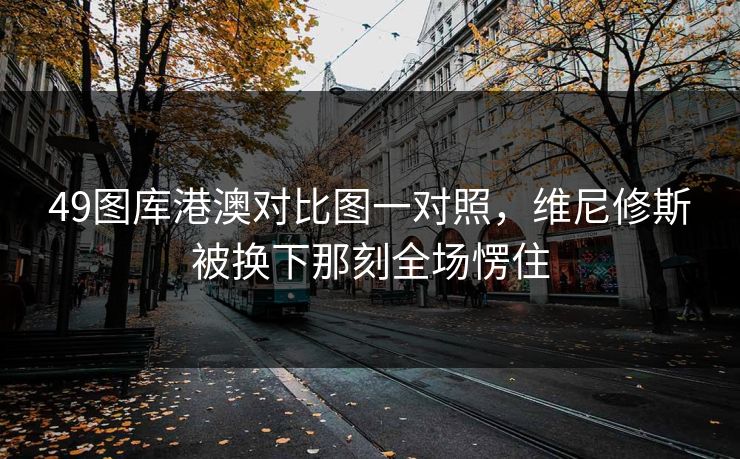 49图库港澳对比图一对照,维尼修斯被换下那刻全场愣住 49图库港澳对比图一对照,维尼修斯被换下那刻全场愣住