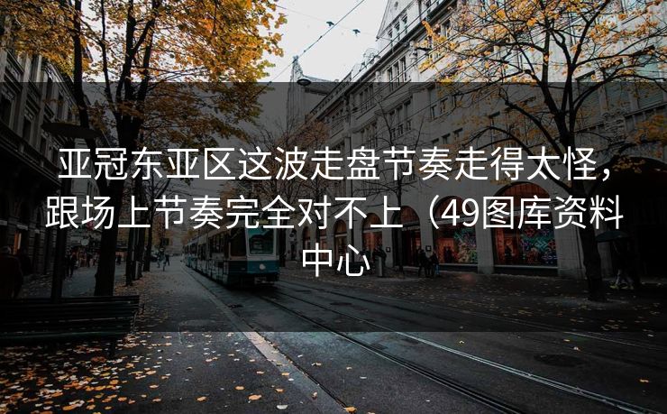 亚冠东亚区这波走盘节奏走得太怪,跟场上节奏完全对不上(49图库资料中心 亚冠东亚区这波走盘节奏走得太怪,跟场上节奏完全对不上(49图库资料中心