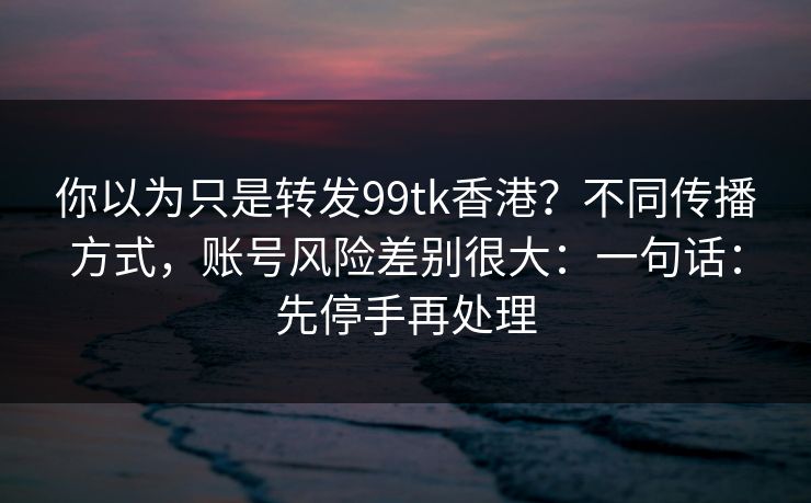 你以为只是转发99tk香港?不同传播方式,账号风险差别很大:一句话:先停手再处理 你以为只是转发99tk香港?不同传播方式,账号风险差别很大:一句话:先停手再处理