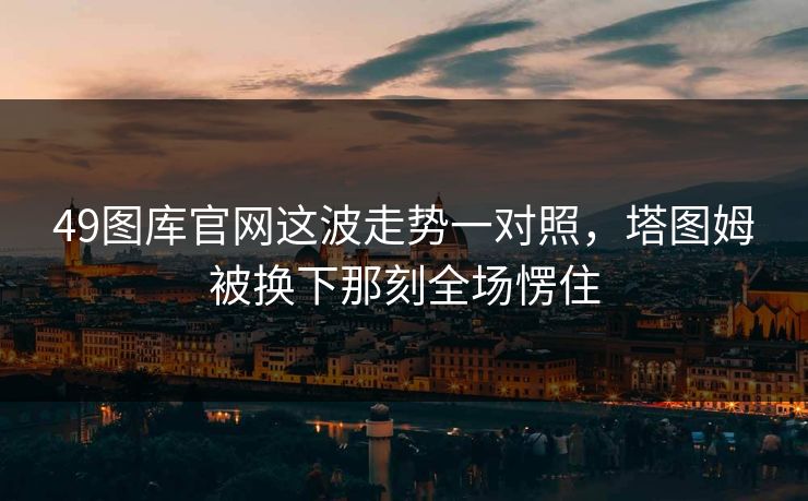 49图库官网这波走势一对照,塔图姆被换下那刻全场愣住 49图库官网这波走势一对照,塔图姆被换下那刻全场愣住