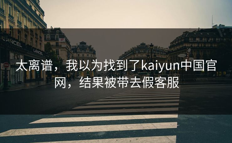 太离谱,我以为找到了kaiyun中国官网,结果被带去假客服 太离谱,我以为找到了kaiyun中国官网,结果被带去假客服