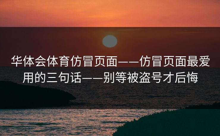 华体会体育仿冒页面——仿冒页面最爱用的三句话——别等被盗号才后悔 华体会体育仿冒页面——仿冒页面最爱用的三句话——别等被盗号才后悔